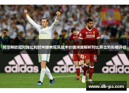 努涅斯欧冠对阵比利时关键表现及战术价值深度解析对比赛走势影响评估