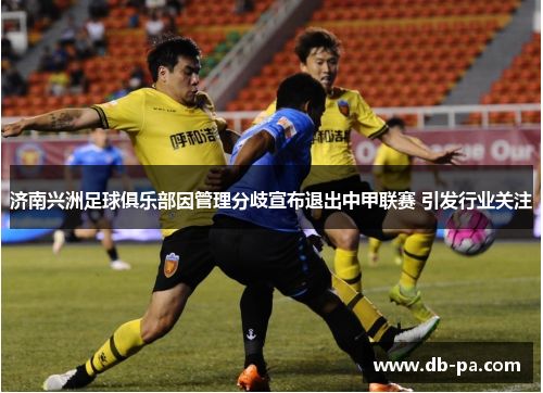 济南兴洲足球俱乐部因管理分歧宣布退出中甲联赛 引发行业关注