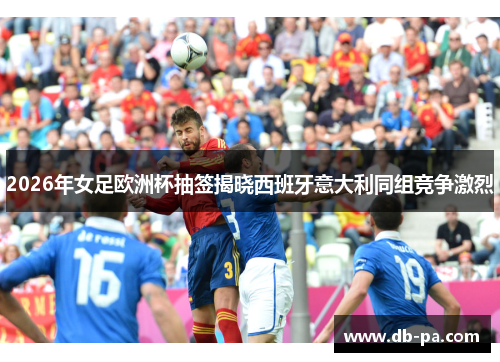 2026年女足欧洲杯抽签揭晓西班牙意大利同组竞争激烈 2026年女足欧洲杯抽签揭晓西班牙意大利同组竞争激烈