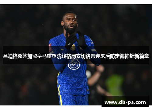吕迪格免签加盟皇马重塑防线格局安切洛蒂迎来后防定海神针新篇章 吕迪格免签加盟皇马重塑防线格局安切洛蒂迎来后防定海神针新篇章
