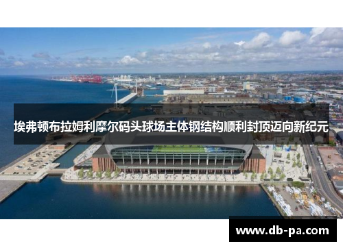 埃弗顿布拉姆利摩尔码头球场主体钢结构顺利封顶迈向新纪元 埃弗顿布拉姆利摩尔码头球场主体钢结构顺利封顶迈向新纪元