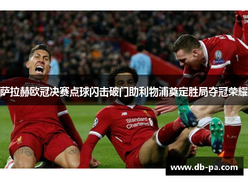 萨拉赫欧冠决赛点球闪击破门助利物浦奠定胜局夺冠荣耀