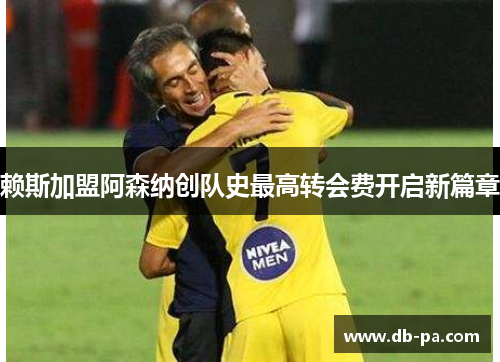 赖斯加盟阿森纳创队史最高转会费开启新篇章