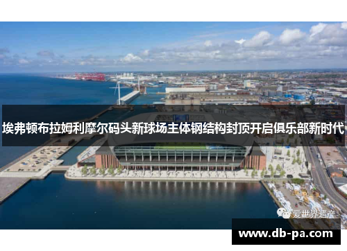 埃弗顿布拉姆利摩尔码头新球场主体钢结构封顶开启俱乐部新时代