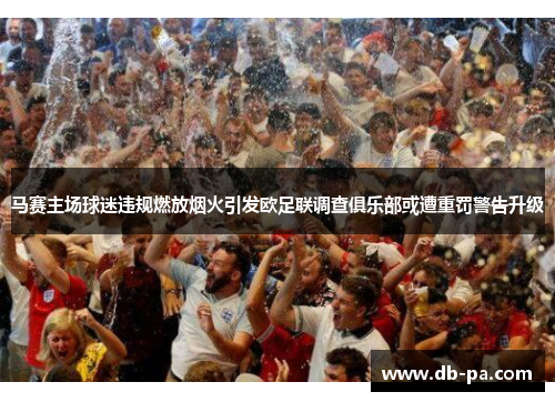 马赛主场球迷违规燃放烟火引发欧足联调查俱乐部或遭重罚警告升级