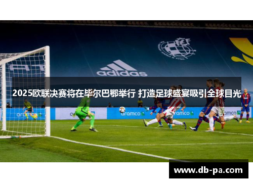 2025欧联决赛将在毕尔巴鄂举行 打造足球盛宴吸引全球目光