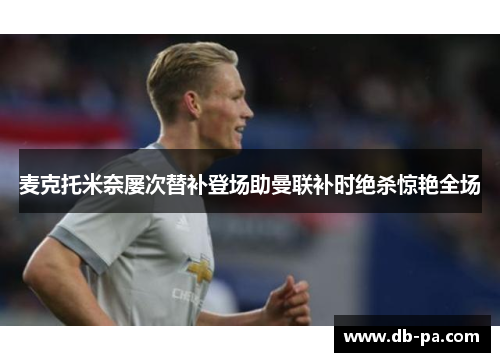 麦克托米奈屡次替补登场助曼联补时绝杀惊艳全场 麦克托米奈屡次替补登场助曼联补时绝杀惊艳全场